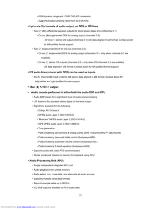 21
- 82dB dynamic range and -75dB THD A/D conversion
- Supported audio sampling rates from 32 to 96 KHz
• Up to six (6) channels of audio output, on DDX or I2S lines
• Two (2) DDX differential speaker outputs for direct power-stage drive (channels 0-1)
- Or four (4) single-ended DDX for analog output (channels 0-3)
- Or one (1) stereo I2S output (channels 0-1) I2S data aligned in I2S format; Contact Zoran
for left-justified format support
• Two (2) single-ended DDX for line-out (channels 2-3)
- Or two (2) single-ended DDX for analog output (channels 4-5 – only when channels 0-3 are
enabled)
- Or two (2) stereo I2S outputs (channels 2-5 – only when I2S channels 0-1 are enabled)
I2S data aligned in I2S format; Contact Zoran for left-justified format support
• I2S audio lines (shared with DDX) can be used as inputs
• Six (6) channel I2S input (3 stereo I2S pairs), data aligned in I2S format; Contact Zoran for
left-justified and right-justified formats support
• One (1) S/PDIF output
•　Audio decode performed in either/both the audio DSP and CPU
• Audio DSP allows for a significant level of audio post-processing
• L/R downmix for standard stereo digital or line-level output
• Algorithms available for the following:
- Dolby® AC-3 Class A
- MPEG audio Layer 1 (ISO-13818-3)
- “Musicam” MPEG audio Layer 2 (ISO-13818-3)
- MP3 MPEG audio Layer 3 (ISO-13838-3)
- Tone generation
- Post-processing 3D surround & Dialog Clarity (SRS TruSurroundHD™, QSurround)
- Post-processing bass and treble control (Audyssey® ABX)
- Post-processing automatic volume control (Audyssey® AVL)
- Post-processing 5-band equalizer (Audyssey® AEQ)
• Supports audio and video PTS synchronization
• Stores processed streams in memory for playback using APU
• Audio Processing Unit (APU)
• Single independent integrated APU unit
• Audio playback from unified memory
• Audio select, mix, cross-fade, and attenuate all audio sources
• Supports multiple serial data formats
• Supports sample rates up to 96 KHz
• IEC-958 output of encoded or PCM audio data
Downloaded from www.Manualslib.com manuals search engine
 