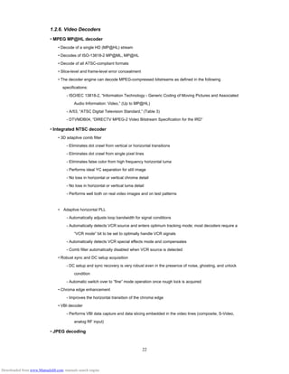 22
1.2.6. Video Decoders
• MPEG MP@HL decoder
• Decode of a single HD (MP@HL) stream
• Decodes of ISO-13818-2 MP@ML, MP@HL
• Decode of all ATSC-compliant formats
• Slice-level and frame-level error concealment
• The decoder engine can decode MPEG-compressed bitstreams as defined in the following
specifications:
- ISO/IEC 13818-2, “Information Technology - Generic Coding of Moving Pictures and Associated
Audio Information: Video,” (Up to MP@HL)
- A/53, “ATSC Digital Television Standard,” (Table 3)
- DTVMDB04, “DIRECTV MPEG-2 Video Bitstream Specification for the IRD”
• Integrated NTSC decoder
• 3D adaptive comb filter
- Eliminates dot crawl from vertical or horizontal transitions
- Eliminates dot crawl from single pixel lines
- Eliminates false color from high frequency horizontal luma
- Performs ideal YC separation for still image
- No loss in horizontal or vertical chroma detail
- No loss in horizontal or vertical luma detail
- Performs well both on real video images and on test patterns
• Adaptive horizontal PLL　
- Automatically adjusts loop bandwidth for signal conditions
- Automatically detects VCR source and enters optimum tracking mode; most decoders require a
“VCR mode” bit to be set to optimally handle VCR signals
- Automatically detects VCR special effects mode and compensates
- Comb filter automatically disabled when VCR source is detected
• Robust sync and DC setup acquisition
- DC setup and sync recovery is very robust even in the presence of noise, ghosting, and unlock
condition
- Automatic switch over to “fine” mode operation once rough lock is acquired
• Chroma edge enhancement
- Improves the horizontal transition of the chroma edge
• VBI decoder
- Performs VBI data capture and data slicing embedded in the video lines (composite, S-Video,
analog RF input)
• JPEG decoding
Downloaded from www.Manualslib.com manuals search engine
 