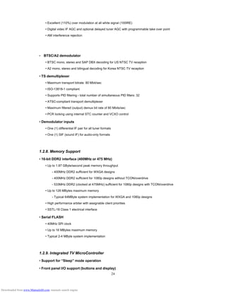 24
• Excellent (110%) over modulation at all white signal (100IRE)
• Digital video IF AGC and optional delayed tuner AGC with programmable take over point
• AM interference rejection
•　BTSC/A2 demodulator
• BTSC mono, stereo and SAP DBX decoding for US NTSC TV reception
• A2 mono, stereo and bilingual decoding for Korea NTSC TV reception
• TS demultiplexer
• Maximum transport bitrate: 80 Mbit/sec
• ISO-13818-1 compliant
• Supports PID filtering - total number of simultaneous PID filters: 32
• ATSC-compliant transport demultiplexer
• Maximum filtered (output) demux bit rate of 80 Mbits/sec
• PCR locking using internal STC counter and VCXO control
• Demodulator inputs
• One (1) differential IF pair for all tuner formats
• One (1) SIF (sound IF) for audio-only formats
1.2.8. Memory Support
• 16-bit DDR2 interface (400MHz or 475 MHz)
• Up to 1.87 GByte/second peak memory throughput
- 400MHz DDR2 sufficient for WXGA designs
- 400MHz DDR2 sufficient for 1080p designs without TCON/overdrive
- 533MHz DDR2 (clocked at 475MHz) sufficient for 1080p designs with TCON/overdrive
• Up to 128 MBytes maximum memory
- Typical 64MByte system implementation for WXGA and 1080p designs
• High performance arbiter with assignable client priorities
• SSTL-18 Class 1 electrical interface
• Serial FLASH
• 40MHz SPI clock
• Up to 16 MBytes maximum memory
• Typical 2-4 MByte system implementation
1.2.9. Integrated TV MicroController
• Support for “Sleep” mode operation
• Front panel I/O support (buttons and display)
Downloaded from www.Manualslib.com manuals search engine
 
