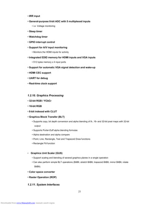 25
• IRR input
• General-purpose 8-bit ADC with 5 multiplexed inputs
• i.e. Voltage monitoring
• Sleep timer
• Watchdog timer
• GPIO interrupt control
• Support for A/V input monitoring
• Monitors the HDMI inputs for activity
• Integrated EDID memory for HDMI inputs and VGA inputs
• 512 bytes memory x 4 input ports
• Support for automatic VGA signal detection and wake-up
• HDMI CEC support
• UART for debug
• Real-time clock support
1.2.10. Graphics Processing
• 32-bit RGB / YCbCr
• 16-bit RGB
• 8-bit indexed with CLUT
• Graphics Block Transfer (BLT)
• Supports copy, bit depth conversion and alpha blending of 8-, 16- and 32-bit pixel maps with 32-bit
output
• Supports Porter-Duff alpha blending formulas
• Alpha destination and alpha compare
• Point, Line, Rectangle, Text and Trapezoid Draw functions
• Rectangle Fill function
•　Graphics Unit Scaler (GUS)
• Support scaling and blending of several graphics planes in a single operation
• Can also perform simple BLT operations (BitBlt, stretch BitBlt, trapezoid BitBlt, mirror BitBlt, rotate
BitBlt)
• Color space converter
• Raster Operation (ROP)
1.2.11. System Interfaces
Downloaded from www.Manualslib.com manuals search engine
 