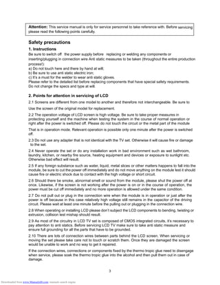 3
Attention: This service manual is only for service personnel to take reference with. Before servicing
please read the following points carefully.
Safety precautions
1. Instructions
Be sure to switch off the power supply before replacing or welding any components or
inserting/plugging in connection wire Anti static measures to be taken (throughout the entire production
process!):
a) Do not touch here and there by hand at will;
b) Be sure to use anti static electric iron;
c) It’s a must for the welder to wear anti static gloves.
Please refer to the detailed list before replacing components that have special safety requirements.
Do not change the specs and type at will.
2. Points for attention in servicing of LCD
2.1 Screens are different from one model to another and therefore not interchangeable. Be sure to
Use the screen of the original model for replacement.
2.2 The operation voltage of LCD screen is high voltage. Be sure to take proper measures in
protecting yourself and the machine when testing the system in the course of normal operation or
right after the power is switched off. Please do not touch the circuit or the metal part of the module
That is in operation mode. Relevant operation is possible only one minute after the power is switched
off.
2.3 Do not use any adapter that is not identical with the TV set. Otherwise it will cause fire or damage
to the set.
2.4 Never operate the set or do any installation work in bad environment such as wet bathroom,
laundry, kitchen, or nearby fire source, heating equipment and devices or exposure to sunlight etc.
Otherwise bad effect will result.
2.5 If any foreign substance such as water, liquid, metal slices or other matters happens to fall into the
module, be sure to cut the power off immediately and do not move anything on the module lest it should
cause fire or electric shock due to contact with the high voltage or short circuit.
2.6 Should there be smoke, abnormal smell or sound from the module, please shut the power off at
once. Likewise, if the screen is not working after the power is on or in the course of operation, the
power must be cut off immediately and no more operation is allowed under the same condition.
2.7 Do not pull out or plug in the connection wire when the module is in operation or just after the
power is off because in this case relatively high voltage still remains in the capacitor of the driving
circuit. Please wait at least one minute before the pulling out or plugging in the connection wire.
2.8 When operating or installing LCD please don’t subject the LCD components to bending, twisting or
extrusion, collision lest mishap should result.
2.9 As most of the circuitry in LCD TV set is composed of CMOS integrated circuits, it’s necessary to
pay attention to anti statics. Before servicing LCD TV make sure to take anti static measure and
ensure full grounding for all the parts that have to be grounded.
2.10 There are lots of connection wires between parts behind the LCD screen. When servicing or
moving the set please take care not to touch or scratch them. Once they are damaged the screen
would be unable to work and no way to get it repaired.
If the connection wires, connections or components fixed by the thermo tropic glue need to disengage
when service, please soak the thermo tropic glue into the alcohol and then pull them out in case of
damage.
Downloaded from www.Manualslib.com manuals search engine
 