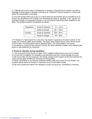 4
2.11 Special care must be taken in transporting or handling it. Exquisite shock vibration may lead to
breakage of screen glass or damage to driving circuit. Therefore it must be packed in a strong case
before the transportation or handling.
2.12 For the storage make sure to put it in a place where the environment can be controlled so as to
prevent the temperature and humidity from exceeding the limits as specified in the manual. For
prolonged storage, it is necessary to house it in an anti-moisture bag and put them altogether in one
place. The ambient conditions are tabulated as follows:
Temperature Scope for operation 0 ~ + 40 o
C
Scope for storage -20 ~ + 60o
C
Humidity Scope for operation 20% ~ 90 %
Scope for storage 5% ~ 90%
2.13 Display of a fixed picture for a long time may result in appearance of picture residue on the
screen, as commonly called “ghost shadow”. The extent of the residual picture varies with the maker
of LCD screen. This phenomenon doesn’t represent failure. This “ghost shadow” may remain
in the picture for a period of time (several minutes). But when operating it please avoid displaying still
picture in high brightness for a long time.
3. Points for attention during installation
3.1 The front panel of LCD screen is of glass. When installing it please make sure to put it in place.
3.2 For service or installation it’s necessary to use specified screw lest it should damage the screen.
3.3 Be sure to take anti dust measures. Any foreign substance that happens to fall down between the
screen and the glass will affect the receiving and viewing effect
3.4 When dismantling or mounting the protective partition plate that is used for anti vibration and
insulation please take care to keep it in intactness so as to avoid hidden trouble.
3.5 Be sure to protect the cabinet from damage or scratch during service, dismantling or mounting.
Downloaded from www.Manualslib.com manuals search engine
 