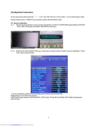 7
(4) Adjustment instruction
At any input source then press the “←”, “EXIT” and “OK” (Remote control within 1 sec) to enter factory mode
During Factory menu, if “MENU” key is pushed, system will exit factory mode.
4-1. Source Calibration
4-1.1. Set the signal generator to input sources Component on LCD-TV; ASTRO-859 signal setting to NTSC-M
(PG2 mode Timing 924 and Pattern 984 SMPTE Color Bar.)
4-1.2. Entering into factory Mode: Press up or down key of remote control to select “Source Calibration”, Press
「OK」 key to enter the item.
-> Source calibration performed automatically when finished that will show OK.
Repeat step 2 to do VGA input sources,
ASTRO-859 signal setting to1024X768 60Hz. (PG2 mode: Timing 963 and Pattern 942 16step H-grayscale +
white border.)
Downloaded from www.Manualslib.com manuals search engine
 