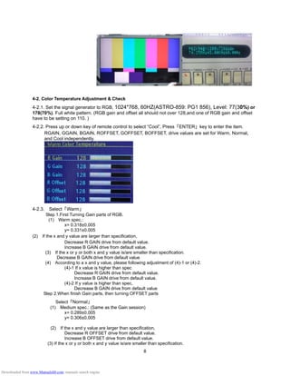 8
4-2. Color Temperature Adjustment & Check
4-2.1. Set the signal generator to RGB, 1024*768, 60HZ(ASTRO-859: PG1 856), Level: 77(30%) or
178(70%). Full white pattern. (RGB gain and offset all should not over 128,and one of RGB gain and offset
have to be setting on 110. )
4-2.2. Press up or down key of remote control to select “Cool”, Press 「ENTER」 key to enter the item.
RGAIN, GGAIN, BGAIN, ROFFSET, GOFFSET, BOFFSET, drive values are set for Warm, Normal,
and Cool independently.
4-2.3. Select 「Warm」
Step 1.First Turning Gain parts of RGB.
(1) Warm spec.:
x= 0.318±0.005
y= 0.331±0.005
(2) If the x and y value are larger than specification,
Decrease R GAIN drive from default value.
Increase B GAIN drive from default value.
(3) If the x or y or both x and y value is/are smaller than specification.
Decrease B GAIN drive from default value
(4) According to a x and y value, please following adjustment of (4)-1 or (4)-2.
(4)-1 If x value is higher than spec
Decrease R GAIN drive from default value.
Increase B GAIN drive from default value.
(4)-2 If y value is higher than spec,
Decrease B GAIN drive from default value
Step 2.When finish Gain parts, then turning OFFSET parts
Select 「Normal」
(1) Medium spec.: (Same as the Gain session)
x= 0.289±0.005
y= 0.306±0.005
(2) If the x and y value are larger than specification,
Decrease R OFFSET drive from default value.
Increase B OFFSET drive from default value.
(3) If the x or y or both x and y value is/are smaller than specification.
Downloaded from www.Manualslib.com manuals search engine
 