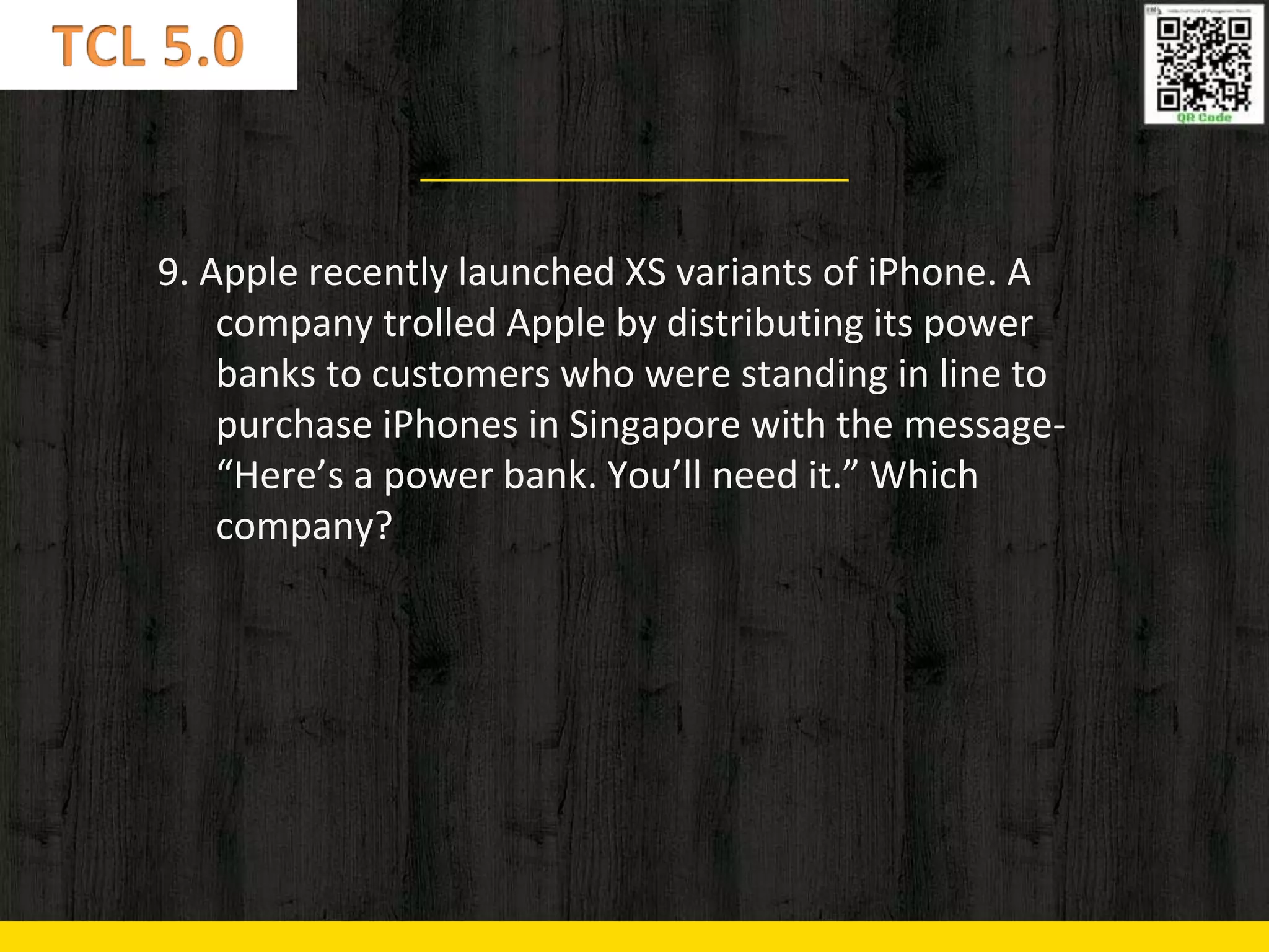 9. Apple recently launched XS variants of iPhone. A
company trolled Apple by distributing its power
banks to customers who were standing in line to
purchase iPhones in Singapore with the message-
“Here’s a power bank. You’ll need it.” Which
company?
 