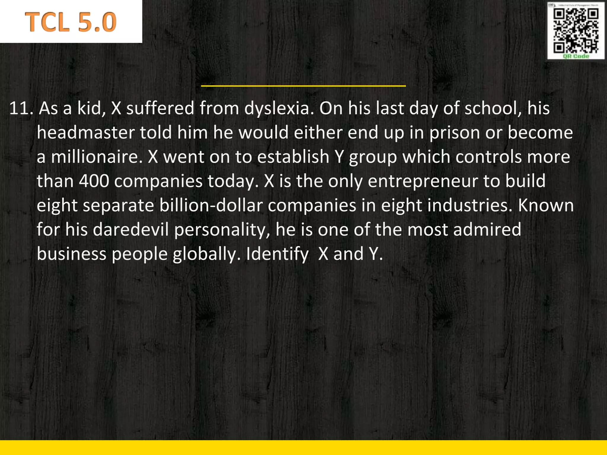 11. As a kid, X suffered from dyslexia. On his last day of school, his
headmaster told him he would either end up in prison or become
a millionaire. X went on to establish Y group which controls more
than 400 companies today. X is the only entrepreneur to build
eight separate billion-dollar companies in eight industries. Known
for his daredevil personality, he is one of the most admired
business people globally. Identify X and Y.
 