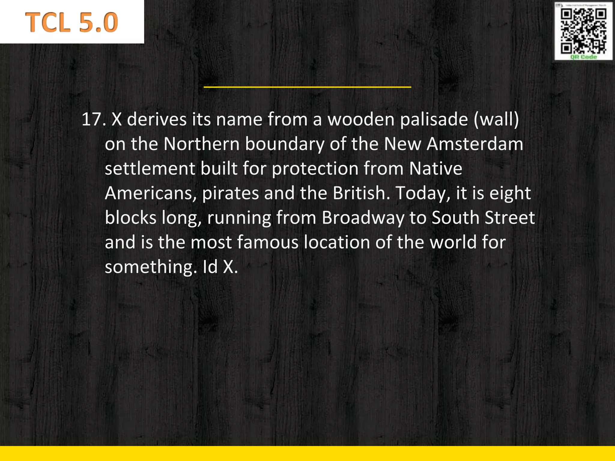 17. X derives its name from a wooden palisade (wall)
on the Northern boundary of the New Amsterdam
settlement built for protection from Native
Americans, pirates and the British. Today, it is eight
blocks long, running from Broadway to South Street
and is the most famous location of the world for
something. Id X.
 