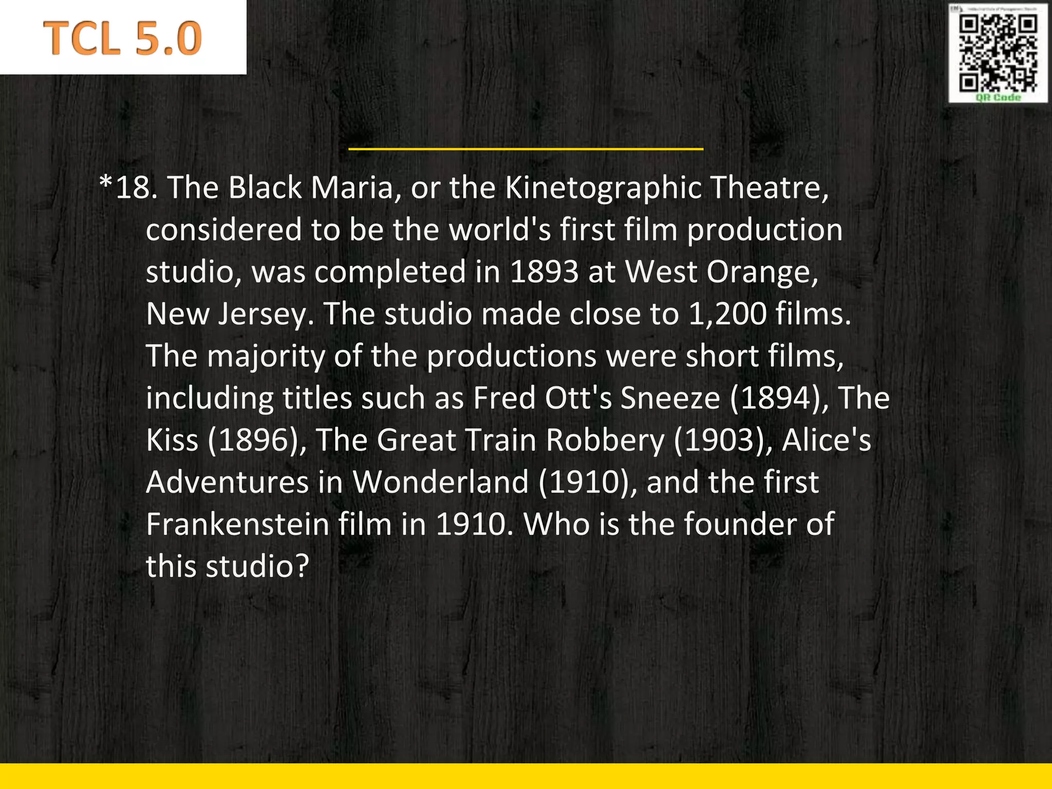 *18. The Black Maria, or the Kinetographic Theatre,
considered to be the world's first film production
studio, was completed in 1893 at West Orange,
New Jersey. The studio made close to 1,200 films.
The majority of the productions were short films,
including titles such as Fred Ott's Sneeze (1894), The
Kiss (1896), The Great Train Robbery (1903), Alice's
Adventures in Wonderland (1910), and the first
Frankenstein film in 1910. Who is the founder of
this studio?
 
