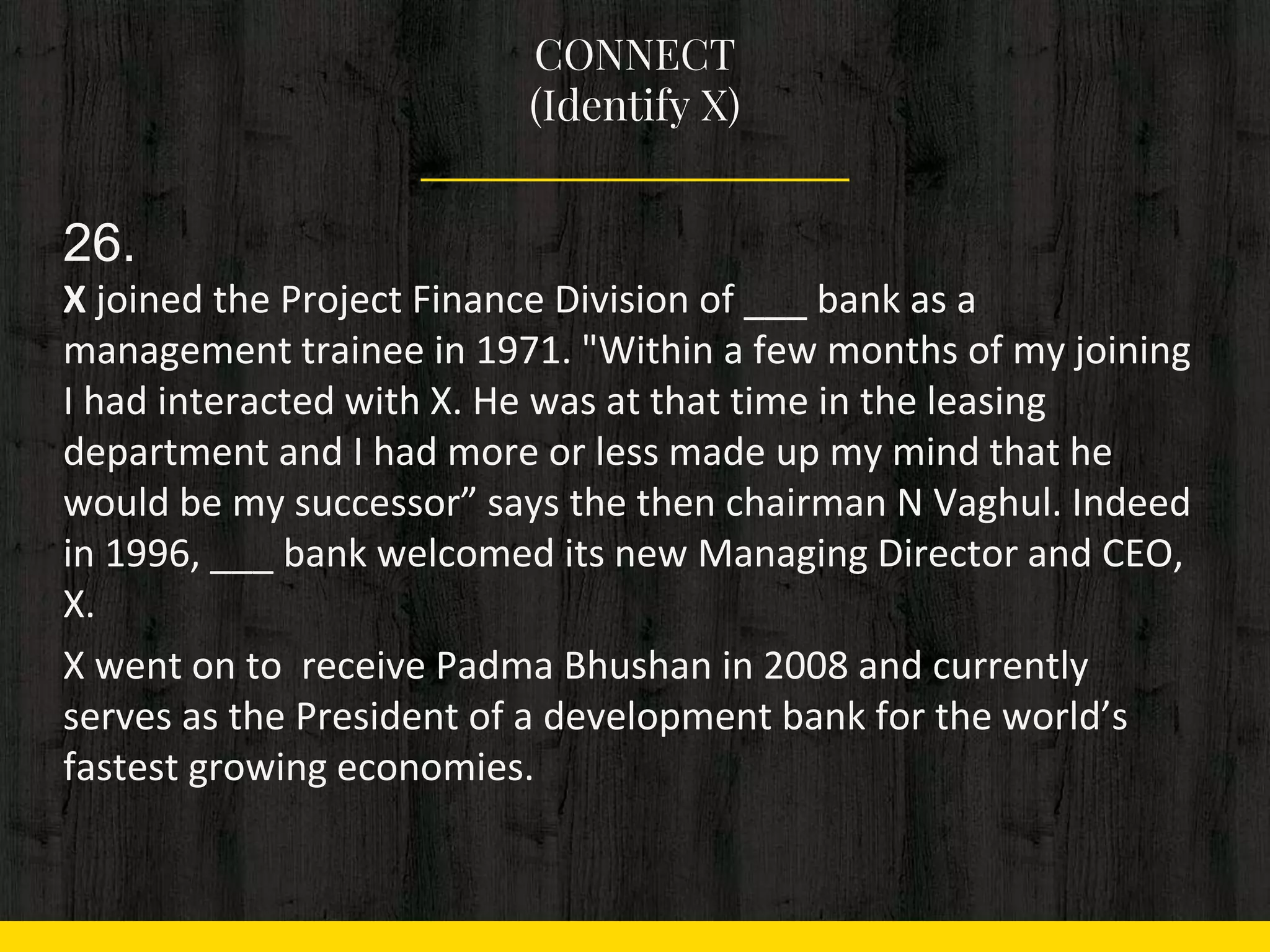 CONNECT
(Identify X)
26.
X joined the Project Finance Division of ___ bank as a
management trainee in 1971. "Within a few months of my joining
I had interacted with X. He was at that time in the leasing
department and I had more or less made up my mind that he
would be my successor” says the then chairman N Vaghul. Indeed
in 1996, ___ bank welcomed its new Managing Director and CEO,
X.
X went on to receive Padma Bhushan in 2008 and currently
serves as the President of a development bank for the world’s
fastest growing economies.
 
