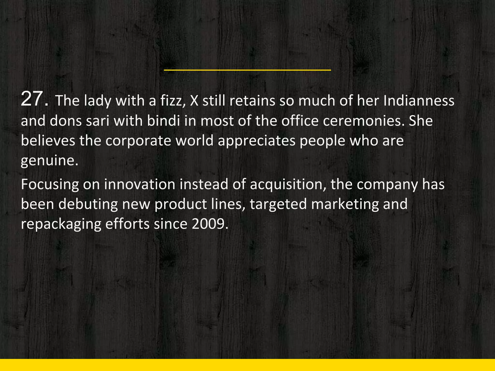 27. The lady with a fizz, X still retains so much of her Indianness
and dons sari with bindi in most of the office ceremonies. She
believes the corporate world appreciates people who are
genuine.
Focusing on innovation instead of acquisition, the company has
been debuting new product lines, targeted marketing and
repackaging efforts since 2009.
 