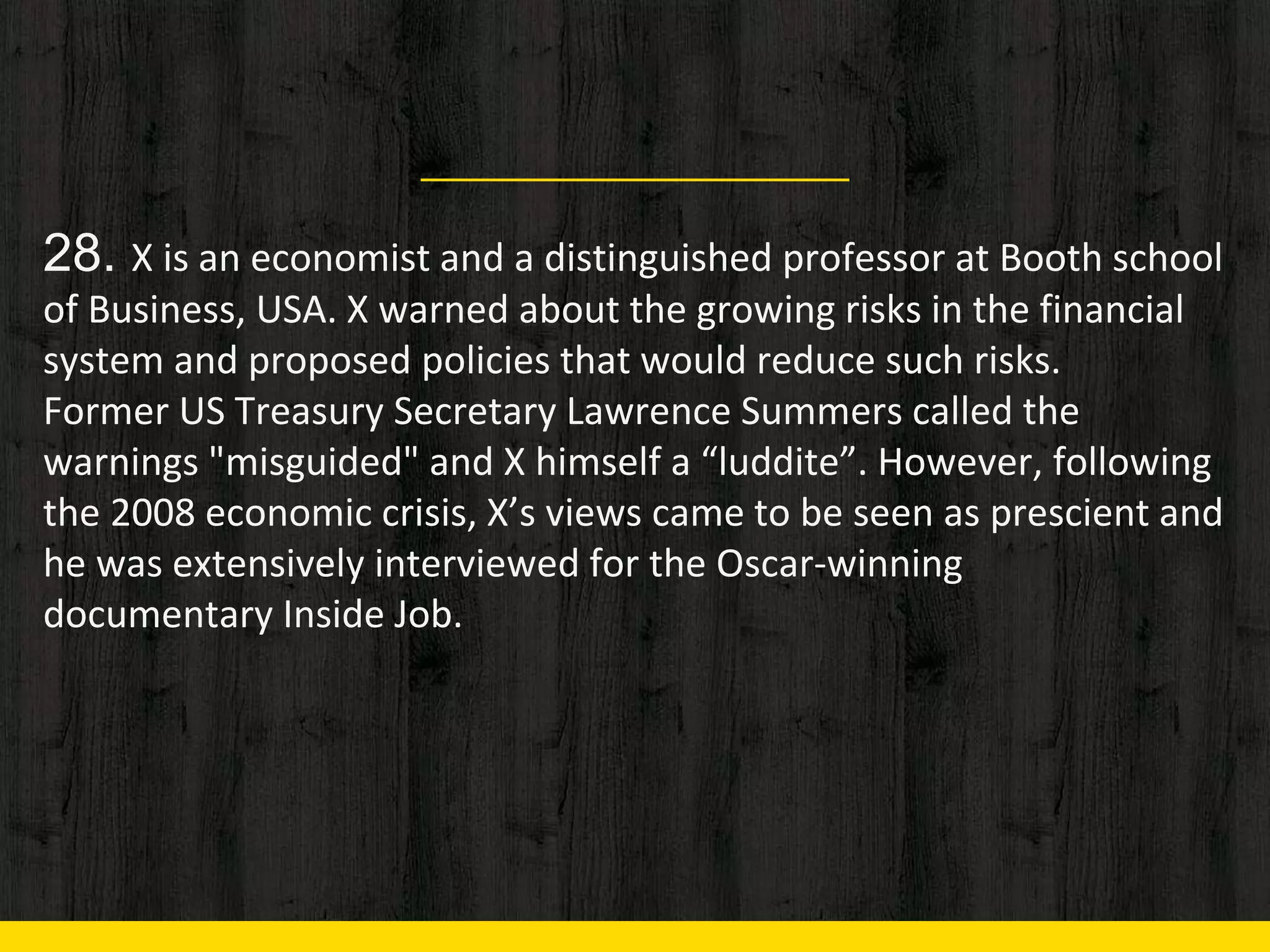 28. X is an economist and a distinguished professor at Booth school
of Business, USA. X warned about the growing risks in the financial
system and proposed policies that would reduce such risks.
Former US Treasury Secretary Lawrence Summers called the
warnings "misguided" and X himself a “luddite”. However, following
the 2008 economic crisis, X’s views came to be seen as prescient and
he was extensively interviewed for the Oscar-winning
documentary Inside Job.
 