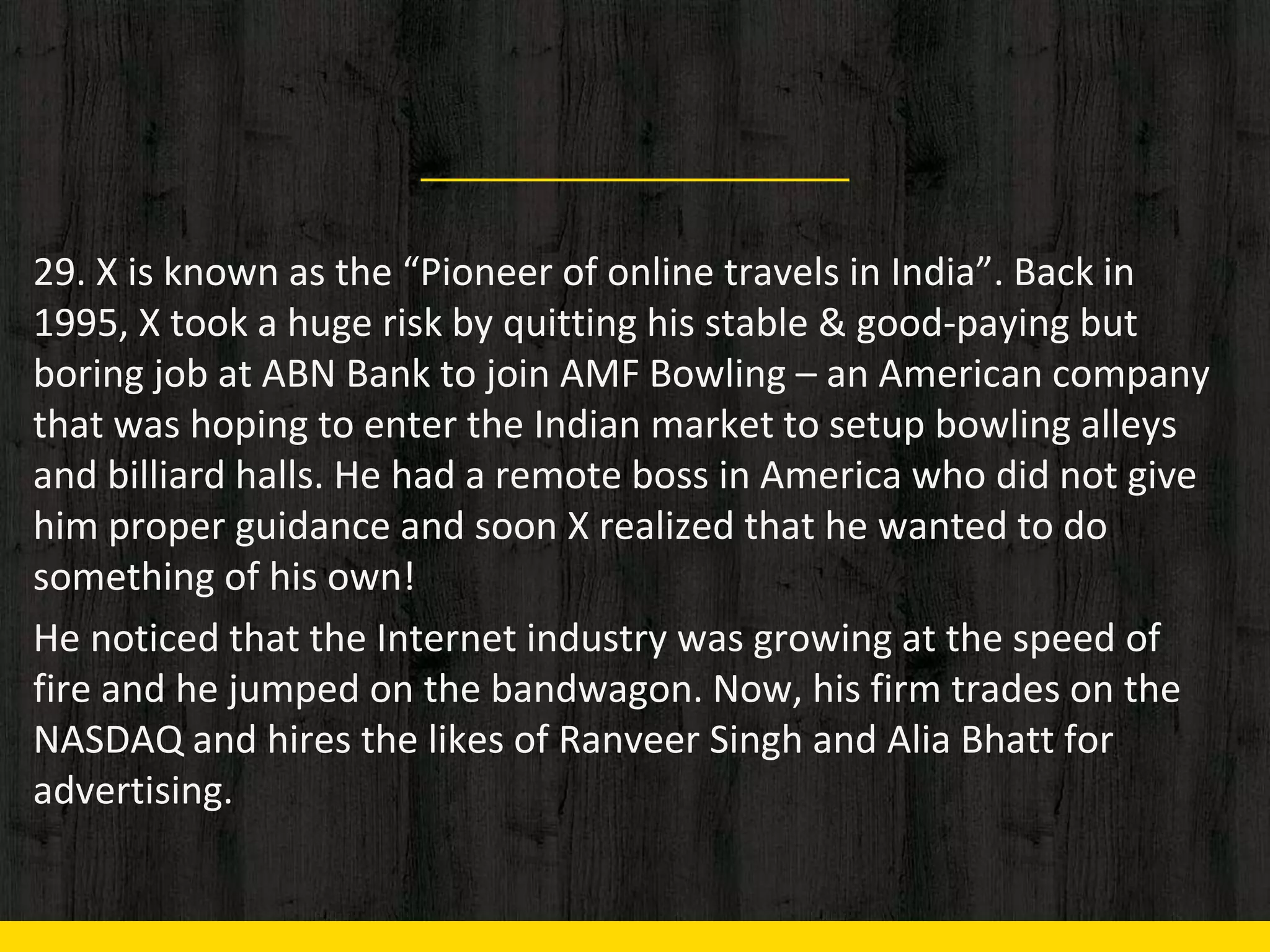 29. X is known as the “Pioneer of online travels in India”. Back in
1995, X took a huge risk by quitting his stable & good-paying but
boring job at ABN Bank to join AMF Bowling – an American company
that was hoping to enter the Indian market to setup bowling alleys
and billiard halls. He had a remote boss in America who did not give
him proper guidance and soon X realized that he wanted to do
something of his own!
He noticed that the Internet industry was growing at the speed of
fire and he jumped on the bandwagon. Now, his firm trades on the
NASDAQ and hires the likes of Ranveer Singh and Alia Bhatt for
advertising.
 