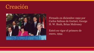 Creación
• Firmado en diciembre 1992 por
Carlos Salinas de Gortari, George
H. W. Bush, Brian Mulroney
• Entró en vigor el primero de
enero, 1994
 