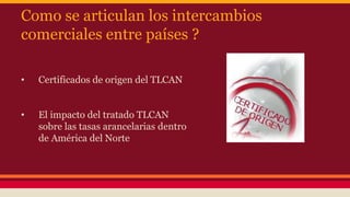 Como se articulan los intercambios
comerciales entre países ?
• Certificados de origen del TLCAN
• El impacto del tratado TLCAN
sobre las tasas arancelarias dentro
de América del Norte
 