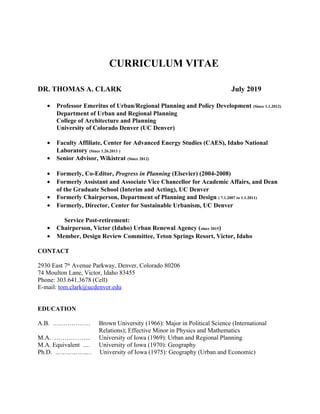 CURRICULUM VITAE
DR. THOMAS A. CLARK July 2019
• Professor Emeritus of Urban/Regional Planning and Policy Development (Since 1.1.2012)
Department of Urban and Regional Planning
College of Architecture and Planning
University of Colorado Denver (UC Denver)
• Faculty Affiliate, Center for Advanced Energy Studies (CAES), Idaho National
Laboratory (Since 1.26.2011 )
• Senior Advisor, Wikistrat (Since 2012)
• Formerly, Co-Editor, Progress in Planning (Elsevier) (2004-2008)
• Formerly Assistant and Associate Vice Chancellor for Academic Affairs, and Dean
of the Graduate School (Interim and Acting), UC Denver
• Formerly Chairperson, Department of Planning and Design ( 7.1.2007 to 1.1.2011)
• Formerly, Director, Center for Sustainable Urbanism, UC Denver
Service Post-retirement:
• Chairperson, Victor (Idaho) Urban Renewal Agency (since 2015)
• Member, Design Review Committee, Teton Springs Resort, Victor, Idaho
CONTACT
2930 East 7th
Avenue Parkway, Denver, Colorado 80206
74 Moulton Lane, Victor, Idaho 83455
Phone: 303.641.3678 (Cell)
E-mail: tom.clark@ucdenver.edu
EDUCATION
A.B. ……………… Brown University (1966): Major in Political Science (International
Relations); Effective Minor in Physics and Mathematics
M.A. ……………... University of Iowa (1969): Urban and Regional Planning
M.A. Equivalent …. University of Iowa (1970): Geography
Ph.D. ……………….. University of Iowa (1975): Geography (Urban and Economic)
 