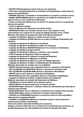 • MAYÚS+TAB (Desplazarse hacia atrás por las opciones)
• ALT+Letra subrayada (Ejecutar el comando correspondiente o seleccionar la
opción correspondiente)
• ENTRAR (Ejecutar el comando correspondiente a la opción o el botón activo)
• BARRA ESPACIADORA (Activar o desactivar la casilla de verificación si la
opción activa es una casilla de verificación)
• Teclas de dirección (Seleccionar un botón si la opción activa es un grupo de
botones de opción)
• Tecla F1 (Mostrar Ayuda)
• Tecla F4 (Mostrar los elementos de la lista activa)
• RETROCESO (Abrir una carpeta situada en un nivel superior si hay
seleccionada una carpeta en el cuadro de diálogo Guardar como o Abrir)
Métodos abreviados de teclado para Microsoft Natural Keyboard
• Logotipo de Windows (Mostrar u ocultar el menú Inicio)
• Logotipo de Windows+INTER (Mostrar el cuadro de diálogo Propiedades del
sistema)
• Logotipo de Windows+D (Mostrar el escritorio)
• Logotipo de Windows+M (Minimizar todas las ventanas)
• Logotipo de Windows+MAYÚS+M (Restaurar las ventanas minimizadas)
• Logotipo de Windows+E (Abrir Mi PC)
• Logotipo de Windows+F (Buscar un archivo o una carpeta)
• CTRL+Logotipo de Windows+F (Buscar equipos)
• Logotipo de Windows+F1 (Mostrar la Ayuda de Windows)
• Logotipo de Windows+L (Bloquear el teclado)
• Logotipo de Windows+R (Abrir el cuadro de diálogo Ejecutar)
• Logotipo de Windows+U (Abrir el Administrador de utilidades)
Métodos abreviados de teclado para accesibilidad
• MAYÚS derecha durante ocho segundos (Activar o desactivar FilterKeys)
• ALT izq+MAYÚS izq+IMPR PANT (Activar o desactivar Contraste alto)
• ALT izq+MAYÚS izq+BLOQ NUM (Activar o desactivar MouseKeys)
• MAYÚS cinco veces (Activar o desactivar StickyKeys)
• BLOQ NUM durante cinco segundos (Activar o desactivar ToggleKeys)
• Logotipo de Windows+U (Abrir el Administrador de utilidades)
Métodos abreviados de teclado del Explorador de Windows
• FIN (Mostrar la parte inferior de la ventana activa)
• INICIO (Mostrar la parte superior de la ventana activa)
• BLOQ NUM+Signo asterisco (*) (Mostrar todas las subcarpetas que hay bajo la
carpeta seleccionada)
• BLOQ NUM+Signo más (+) (Mostrar el contenido de la carpeta seleccionada)
• BLOQ NUM+Signo menos (-) (Contraer la carpeta seleccionada)
• FLECHA A LA IZQUIERDA (Contraer la selección actual si está expandida o
seleccionar la carpeta principal)
• FLECHA A LA DERECHA (Mostrar la selección actual si está contraída o
seleccionar la primera subcarpeta)
Teclas de método abreviado del Mapa de caracteres
Después de hacer doble clic en un carácter de la cuadrícula de caracteres, es
posible desplazarse por ella mediante las teclas de método abreviado
 