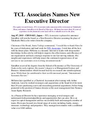 TCL Associates Names New
Executive Director
The equity research house, TCL Associates today announced the retirement of Takahashi
Shou, and names SatouRen to its Board of Directors. MrSatou has more than 20 years of
experience in the financial sector and will be a valuable asset to the firm.
Aug. 07, 2013 - CHUO-KU, Japan -- TCL Associates is pleased to announce
SatouRen will join the board as a Non-Executive Director assuming the place of
Takahashi Shou as he retires from the company.
Chairman of the Board, Souta Tochigi commented, “I would like to thank Shou for
his years of dedication and hard work for TCL Associates. I wish him all the best
with his future plans. MrSatou is a dynamic innovative leader with deep market
knowledge. In this role he will help to improve the effectiveness and efficiency of
our organization and lead a strategic response to our fast moving industry. His
insights and experiences will help ensure the continued responsiveness of our
services to our customers ever evolving investment needs.”
SatouRen received his degrees from the School of Economics at The University of
Osaka in the early eighties; His master’s degree is in Management Science and
Business Administration which focused heavily on research into interdisciplinary
areas. While there he contributed to their world renowned journal, “International
Economic Review.”
MrSatou later qualified as a Chartered Accountant after training with Arthur
Anderson. Later he worked in mergers and acquisitions at the board level for more
than 20 years purchasing assets and researching potential acquisitions, before being
promoted to the position of finance director at the asset management firm Nomura
Asian Equity Research.
As a Financial Director he has experience managing several mergers and
understands both potentialproblems and opportunities that can arise. He is an
expert in capital management and has successfully built and managed a number of
teams. His teams focused on a broad range of sectors including; banks, energy,
insurance, technology and properties. They managed investments with a combined
value over $240 million.
 