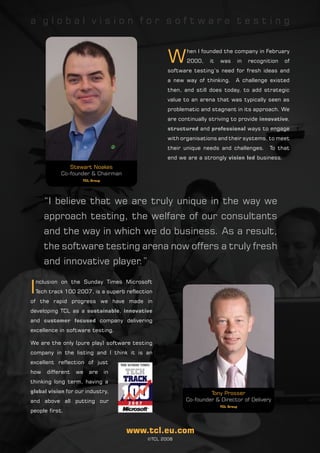 a global vision for software testing



                                                    W
                                                           hen I founded the company in February
                                                           2000,    it   was         in   recognition   of
                                                    software testing’s need for fresh ideas and
                                                    a new way of thinking.       A challenge existed
                                                    then, and still does today, to add strategic
                                                    value to an arena that was typically seen as
                                                    problematic and stagnant in its approach. We
                                                    are continually striving to provide innovative,
                                                    structured and professional ways to engage
                                                    with organisations and their systems, to meet
                                                    their unique needs and challenges.           To that
                                                    end we are a strongly vision led business.
                Stewart Noakes
             Co-founder & Chairman
                     TCL Group




       “I believe that we are truly unique in the way we
       approach testing, the welfare of our consultants
       and the way in which we do business. As a result,
       the software testing arena now offers a truly fresh
       and innovative player.”

I
    nclusion on the Sunday Times Microsoft
    Tech track 100 2007, is a superb reflection
of the rapid progress we have made in
developing TCL as a sustainable, innovative
and customer focused company delivering
excellence in software testing.

We are the only (pure play) software testing
company in the listing and I think it is an
excellent reflection of just
how     different   we   are     in
thinking long term, having a
global vision for our industry,                                     Tony Prosser
and above all putting our                                  Co-founder & Director of Delivery
                                                                         TCL Group
people first.


                                      www.tcl.eu.com
                                             ©TCL 2008
 