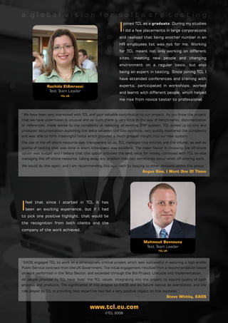 a global vision for software testing

                                                          I
                                                              joined TCL as a graduate. During my studies
                                                              I did a few placements in large corporations
                                                          and realised that being another number in an
                                                          HR employees list was not for me. Working
                                                          for TCL meant not only working on different
                                                          sites, meeting new people and changing
                                                          environment on a regular basis, but also
                                                          being an expert in testing. Since joining TCL I
                                                          have attended conferences and training with

               Rachida ElAmraoui                          experts, participated in workshops, worked
                Test Team Leader                          and learnt with different people, which helped
                       TCL UK
                                                          me rise from novice tester to professional.


“We have been very impressed with TCL and your valuable contribution to our project. As you know the project
that we have undertaken is unusual and as such there is very little in the way of benchmarks, documentation
or references, made worse by the complexity of replacing an existing ERP system. TCL picked up on this and
produced documentation explaining the delta between the two systems, very quickly mastered the complexity
and was able to form meaningful tests which provided a much greater insight into our new system.
The use of the off-shore resource was transparent to us, TCL managed this entirely and the volume, as well as
quality of testing that was done in short timescales was excellent. The major factor in choosing the off-shore
option was budget and I believe that this option provided the best value for money, combined with TCL on-site
managing the off-shore resource, taking away any problem that can sometimes occur when off-shoring work.

We would do this again, and I am recommending this approach to testing to other divisions within the group.”
                                                                        Angus Gow, I Want One Of Those




I
    feel that since I started in TCL it has
    been an exciting experience, but if I had
to pick one positive highlight, that would be
the recognition from both clients and the
company of the work achieved.


                                                                         Mahmoud Bennouna
                                                                          Test Team Leader
                                                                                  TCL UK




“EADS engaged TCL to work on a strategically critical project which was successful in securing a high profile
Public Service contract from the UK Government. The initial engagement resulted from a recommendation based
on work performed in the Telco Sector, and extended through the Bid Project Lifecycle into Implementation.
All people provided by TCL have ‘lived’ the TCL values, integrating into the project to assure quality of both
process and products. The significance of this project to EADS and its future cannot be overstated, and the
role played by TCL in providing test expertise has had a very positive impact on this success.”
                                                                                       Steve Whitby, EADS

                                         www.tcl.eu.com
                                                  ©TCL 2008
 
