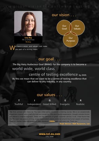 a global vision for software testing

                                                         our vision . . .

                                                                       Our              Our
                                                                       Goal            Values


                    Lisa Ray                                                     Our
                 PA to Chairman
                      TCL Group
                                                                               Purpose


W
        e have a vision, and values that make
        you part of a strong team.




                                       our goal . . .
      The Big Hairy Audacious Goal (BHAG) for the company is to become a

      world wide, world class
              centre of testing excellence by 2020.                                                              
      By this we mean that we want to be a centre of testing excellence that
                   can deliver to any industry, in any country.




                                      our values . . .
  	         T           	         I         	        G           	         E          	        R
       Truthful         Independent Good Willed                      Energetic            Realistic


“My first contact with Clare [at TCL] was while looking to attend a training course. She is an exceptionally
empathetic listener who is well informed and thoughtful. She went beyond expectation, thought outside the box
and offered a creative approach. These are the hallmarks of great customer service. In all, I have found that
the TCL team has passion, energy, and professionalism clearly centered around the human aspect of business.
These attributes make the company a clear standout. TIGERs each and every one. Thank you.”
                                                                     Ralph Skinner, H&K Equipment, Ltd




                                        www.tcl.eu.com
                                                 ©TCL 2008
 