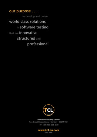 our purpose . . .
        to develop and deliver

world class solutions
       in software testing

that are innovative

       structured and
              professional




                      Transition Consulting Limited
             New Broad Street House • London • EC2M 1NH
                       +44 (0)8458 696 070


                      www.tcl.eu.com
                             ©TCL 2008
 