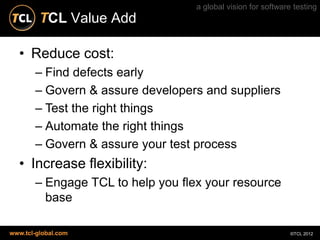 a global vision for software testing
         TCL Value Add

  • Reduce cost:
       – Find defects early
       – Govern & assure developers and suppliers
       – Test the right things
       – Automate the right things
       – Govern & assure your test process
  • Increase flexibility:
       – Engage TCL to help you flex your resource
         base

www.tcl-global.com                                             ©TCL 2012
 