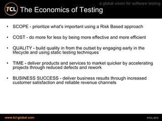 a global vision for software testing
         The Economics of Testing

 • SCOPE - prioritize what's important using a Risk Based approach

 • COST - do more for less by being more effective and more efficient

 • QUALITY - build quality in from the outset by engaging early in the
   lifecycle and using static testing techniques

 • TIME - deliver products and services to market quicker by accelerating
   projects through reduced defects and rework

 • BUSINESS SUCCESS - deliver business results through increased
   customer satisfaction and reliable revenue channels




www.tcl-global.com                                                         ©TCL 2012
 