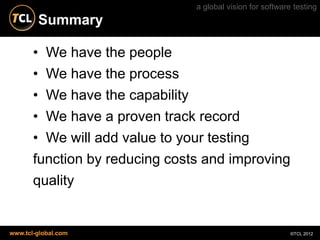 a global vision for software testing
        Summary

       • We have the people
       • We have the process
       • We have the capability
       • We have a proven track record
       • We will add value to your testing
       function by reducing costs and improving
       quality


www.tcl-global.com                                          ©TCL 2012
 