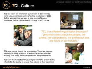 a global vision for software testing
           TCL Culture
 TCL is a vision led enterprise. Our vision is to be become a
 world wide, world class centre of testing excellence by 2020.
 By this we mean that we want to be a centre of testing
 excellence that can deliver to any industry, in any country




                                                “TCL is a different organisation because it
                                                   genuinely cares about the people, the
                                               clients, the assignments, the profession and
                                                          the future of our industry.”


 TCL grow people though the organisation. There is a rigorous
 training policy that is second to none in the software testing
 industry. This policy develops world class test professionals

 TCL have a culture of continuous improvement for all staff that is
 reflected in the quality of service they provide to their customers

www.tcl-global.com                                                                                 ©TCL 2012
 