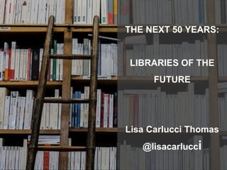 THE NEXT 50 YEARS:
LIBRARIES OF THE
FUTURE
Lisa Carlucci Thomas
@lisacarlucci
 
