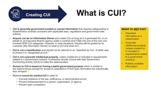 • CUI is generally government-created or owned information that requires safeguarding or
dissemination controls consistent with applicable laws, regulations and government wide
policies.
• Anyone can be an Information Owner and create CUI as long as it is generated for, or on
behalf of, an Executive Branch agency under a contract and it falls into one of the over one
hundred DOD CUI categories. However, in most situations, Industry will be guided by its
customer (the Information Owner) on what is CUI and what isn’t.
• CUI is not a classification and should not be referred to as “classified as CUI.” A better way
to phrase it is “designated as CUI.”
• CUI is not corporate intellectual property, unless created for or included in requirements
related to a Government contract. Contractors should consult with their Government
Contracting Activity (GCA) to make this determination.
• Access to CUI is based on having a lawful government purpose which is similar to
the need-to-know concept for access to classified or FOUO type information but intentionally
less stringent.
• Material cannot be marked CUI in order to:
• Conceal violations of the law, inefficiency, or administrative errors.
• Prevent embarrassment to a person, organization, or agency.
• Prevent open competition.
Creating CUI What is CUI?
 