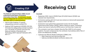 Creating CUI Receiving CUI
The Defense Industrial Base (DIB) should
understand what types of sensitive
information they have. A contractor should
ensure safeguards for sensitive information
also flow down to subcontractors.
• FAR 52.204-21defines 15 specific
safeguarding controls to protect FCI.
• Defense FAR Supplement (DFARS) 252.204-
7012 lists the safeguarding controls to protect
CUI. The family of controls come from the
National Institute of Standards and
Technology (NIST) Special Publication (SP)
800-171.
Current
• September 2020, Interim DFARS Rule 2019-D041Interim DFARS rule
imposed new requirements.
• Contractors working with CUI must now conduct an internal self-assessment
based on NIST SP 800-171.
• Contractors must upload their assessment scores into the Supplier
Performance Risk System (SPRS). Before making an award, contracting
officers now have to verify the SPRS score is not more than 3 years old.
• The contractor must have a System Security Plan (SSP) for all covered
systems. For each control not met, the contractor must address within Plan of
Action and Milestones (POAM).
• Cybersecurity Maturity Model Certification (CMMC) Info:
• https://www.acq.osd.mil/cmmc/faq.html
• Cybersecurity Maturity Model Certification (dodcui.mil)
 