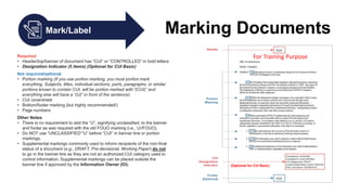 Mark/Label Marking Documents
Required
• Header/top/banner of document has “CUI” or “CONTROLLED” in bold letters
• Designation Indicator (5 items) (Optional for CUI Basic)
Not required/optional
• Portion marking (If you use portion marking, you must portion mark
everything. Subjects, titles, individual sections, parts, paragraphs, or similar
portions known to contain CUI, will be portion marked with “(CUI)” and
everything else will have a “(U)” in front of the sentence).
• CUI coversheet
• Bottom/footer marking (but highly recommended!)
• Page numbers
Other Notes
• There is no requirement to add the “U”, signifying unclassified, to the banner
and footer as was required with the old FOUO marking (i.e., U//FOUO).
• Do NOT use “UNCLASSIFIED”“U” before “CUI” in banner line or portion
markings.
• Supplemental markings commonly used to inform recipients of the non-final
status of a document (e.g., DRAFT, Pre-decisional, Working Paper) do not
to go in the banner line as they are not an authorized CUI category used to
control information. Supplemental markings can be placed outside the
banner line if approved by the Information Owner (IO).
For Training Purpose
(Optional for CUI Basic)
 