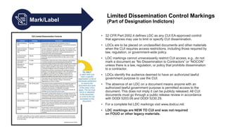Mark/Label
Limited Dissemination Control Markings
(Part of Designation Indictors)
• 32 CFR Part 2002.4 defines LDC as any CUI EA-approved control
that agencies may use to limit or specify CUI dissemination.
• LDCs are to be placed on unclassified documents and other materials
when the CUI requires access restrictions, including those required by
law, regulation, or government-wide policy.
• LDC markings cannot unnecessarily restrict CUI access, e.g., do not
mark a document as “No Dissemination to Contractors” or “NOCON”
unless there is a law, regulation, or policy that prohibits dissemination
to a contractor.
• LDCs identify the audience deemed to have an authorized lawful
government purpose to use the CUI.
• The absence of an LDC on a document means anyone with an
authorized lawful government purpose is permitted access to the
document. This does not imply it can be publicly released. All CUI
documents must go through a public release review in accordance
with DODI 5203.09 and DODI 5230.29.
• For a complete list LDC markings visit www.dodcui.mil.
• LDC markings are NEW TO CUI and was not required
on FOUO or other legacy materials.
 