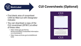 Mark/Label CUI Coversheets (Optional)
• First blank area of coversheet
CAN be filled out with Designator
indicator.
• You can download a copy of the
CUI coversheet (SF901) at either
of these sites:
• https://www.gsa.gov/forms-
library/controlled-unclassified-information-
cui-coversheet-0
• https://www.archives.gov/cui/additional-
tools
 