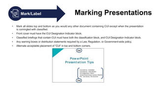 Mark/Label Marking Presentations
• Mark all slides top and bottom as you would any other document containing CUI except when the presentation
is comingled with classified.
• Front cover must have the CUI Designation Indicator block.
• Classified briefings that contain CUI must have both the classification block, and CUI Designation Indicator block.
• Any warning boxes or distribution statements required by a Law, Regulation, or Government-wide policy,
• Alternate acceptable placement of “CUI” in top and bottom corners.
 