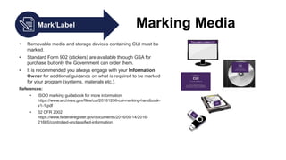 Mark/Label Marking Media
• Removable media and storage devices containing CUI must be
marked.
• Standard Form 902 (stickers) are available through GSA for
purchase but only the Government can order them.
• It is recommended you always engage with your Information
Owner for additional guidance on what is required to be marked
for your program (systems, materials etc.).
References:
• ISOO marking guidebook for more information
https://www.archives.gov/files/cui/20161206-cui-marking-handbook-
v1-1.pdf
• 32 CFR 2002
https://www.federalregister.gov/documents/2016/09/14/2016-
21665/controlled-unclassified-information
 