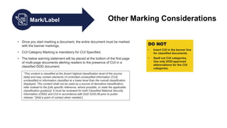 Mark/Label Other Marking Considerations
• Once you start marking a document, the entire document must be marked
with the banner markings.
• CUI Category Marking is mandatory for CUI Specified.
• The below warning statement will be placed at the bottom of the first page
of multi-page documents alerting readers to the presence of CUI in a
classified DOD document.
“This content is classified at the [insert highest classification level of the source
data] and may contain elements of controlled unclassified information (CUI),
unclassified or information classified at a lower level than the overall classification
displayed. This content shall not be used as a source of derivative classification;
refer instead to the [cite specific reference, where possible, or state the applicable
classification guide(s)]. It must be reviewed for both Classified National Security
Information (CNSI) and CUI in accordance with DoD 5230.09 prior to public
release.” [Add a point of contact when needed.]
DO NOT
• Insert CUI in the banner line
for classified documents.
• Spell out CUI categories.
Use only DOD-approved
abbreviations for the CUI
categories.
 