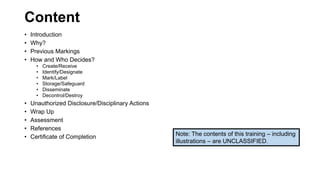 Content
• Introduction
• Why?
• Previous Markings
• How and Who Decides?
• Create/Receive
• Identify/Designate
• Mark/Label
• Storage/Safeguard
• Disseminate
• Decontrol/Destroy
• Unauthorized Disclosure/Disciplinary Actions
• Wrap Up
• Assessment
• References
• Certificate of Completion Note: The contents of this training – including
illustrations – are UNCLASSIFIED.
 