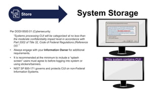 Store System Storage
Per DODI 8500.01 (Cybersecurity:
“Systems processing CUI will be categorized at no less than
the moderate confidentiality impact level in accordance with
Part 2002 of Title 32, Code of Federal Regulations (Reference
(z)).”
• Always engage with your Information Owner for additional
requirements.
• It is recommended at the minimum to include a “splash
screen” users must agree to before logging into system or
using stickers/banners.
• NIST SP 800-171 governs and protects CUI on non-Federal
Information Systems.
This system contains CUI
 