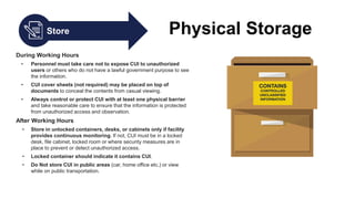Store Physical Storage
During Working Hours
• Personnel must take care not to expose CUI to unauthorized
users or others who do not have a lawful government purpose to see
the information.
• CUI cover sheets (not required) may be placed on top of
documents to conceal the contents from casual viewing.
• Always control or protect CUI with at least one physical barrier
and take reasonable care to ensure that the information is protected
from unauthorized access and observation.
After Working Hours
• Store in unlocked containers, desks, or cabinets only if facility
provides continuous monitoring. If not, CUI must be in a locked
desk, file cabinet, locked room or where security measures are in
place to prevent or detect unauthorized access.
• Locked container should indicate it contains CUI.
• Do Not store CUI in public areas (car, home office etc.) or view
while on public transportation.
 