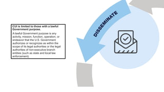 CUI is limited to those with a lawful
Government purpose.
A lawful Government purpose is any
activity, mission, function, operation, or
endeavor that the U.S. Government
authorizes or recognizes as within the
scope of its legal authorities or the legal
authorities of non-executive branch
entities (such as state and local law
enforcement).
 