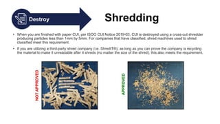 Destroy Shredding
• When you are finished with paper CUI, per ISOO CUI Notice 2019-03, CUI is destroyed using a cross-cut shredder
producing particles less than 1mm by 5mm. For companies that have classified, shred machines used to shred
classified meet this requirement.
• If you are utilizing a third-party shred company (i.e. ShredIT®), as long as you can prove the company is recycling
the material to make it unreadable after it shreds (no matter the size of the shred), this also meets the requirement.
 