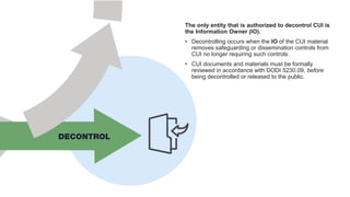 The only entity that is authorized to decontrol CUI is
the Information Owner (IO).
• Decontrolling occurs when the IO of the CUI material
removes safeguarding or dissemination controls from
CUI no longer requiring such controls.
• CUI documents and materials must be formally
reviewed in accordance with DODI 5230.09, before
being decontrolled or released to the public.
 