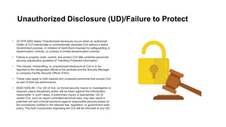 Unauthorized Disclosure (UD)/Failure to Protect
• 32 CFR 2002 states “Unauthorized disclosure occurs when an authorized
holder of CUI intentionally or unintentionally discloses CUI without a lawful
Government purpose, in violation of restrictions imposed by safeguarding or
dissemination controls, or contrary to limited dissemination controls.”
• Failure to properly mark, control, and protect CUI falls underthe personnel
security adjudicative guideline of “Handling Protected Information.”
• The misuse, mishandling, or unauthorized disclosure of CUI is to be
reported to the designated official at the worksite and the Security Manager
or company Facility Security Officer (FSO).
• These rules apply to both cleared and uncleared personnel that access CUI
as part of their job performance.
• DODI 5200,48 – For UD of CUI, no formal security inquiry or investigation is
required unless disciplinary action will be taken against the individual(s)
responsible. In such cases, a preliminary inquiry is appropriate. UD of
certain CUI, such as export controlled-technical data, may also result in
potential civil and criminal sanctions against responsible persons based on
the procedures codified in the relevant law, regulation, or government-wide
policy. The DoD Component originating the CUI will be informed of any UD.”
 