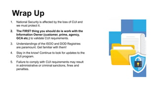 Wrap Up
1. National Security is affected by the loss of CUI and
we must protect it.
2. The FIRST thing you should do is work with the
Information Owner (customer, prime, agency,
GCA etc.) to validate CUI requirements.
3. Understandings of the ISOO and DOD Registries
are paramount. Get familiar with them!
4. Stay in the know! Continue to look for updates to the
CUI program.
5. Failure to comply with CUI requirements may result
in administrative or criminal sanctions, fines and
penalties.
 