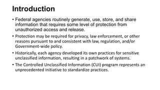 Introduction
• Federal agencies routinely generate, use, store, and share
information that requires some level of protection from
unauthorized access and release.
• Protection may be required for privacy, law enforcement, or other
reasons pursuant to and consistent with law, regulation, and/or
Government-wide policy.
• Historically, each agency developed its own practices for sensitive
unclassified information, resulting in a patchwork of systems.
• The Controlled Unclassified Information (CUI) program represents an
unprecedented initiative to standardize practices.
 