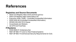 References
Registries and Source Documents
• ISOO CUI Registry https://www.archives.gov/cui
• DOD CUI Registry https://www.dodcui.mil
• Executive Order 13556 – Controlled Unclassified Information
• DODI 5200.48 (Controlled Unclassified Information)
• DFARS 252.204-7012 Clause
• Coversheets and Stickers
• 32 CFR CUI Final Rule
IT/Systems
• DODI 8500.01 (Cybersecurity)
• NIST SP 800-171 (CUI on Non-Federal Systems
• NIST SP 800-172 (Enhanced Security Requirements for CUI)
 