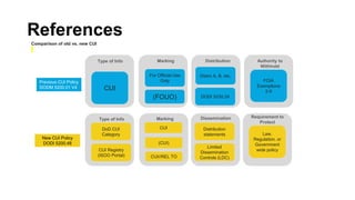 References
Comparison of old vs. new CUI
Type of Info Marking Distribution Authority to
Withhold
Type of Info Marking Dissemination Requirement to
Protect
CUI
Distro A, B, etc.
For Official Use
Only
(FOUO) DODI 5230.24
FOIA
Exemptions
2-9
CUI Registry
(ISOO Portal)
DoD CUI
Category
CUI
(CUI)
CUI//REL TO
Limited
Dissemination
Controls (LDC)
Distribution
statements Law,
Regulation. or
Government
wide policy
Previous CUI Policy
DODM 5200.01 V4
New CUI Policy
DODI 5200.48
 