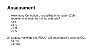Assessment
1. How many Controlled Unclassified Information (CUI)
requirements must be trained annually?
A.) 9
B.) 10
C.) 11
D.) 12
2. Legacy markings (i.e. FOUO) will automatically become CUI.
A.) True
B.) False
 